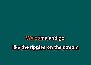 We come and go

like the ripples on the stream