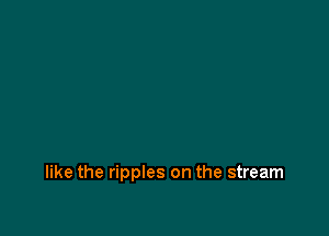 like the ripples on the stream