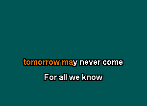 tomorrow may never come

For all we know