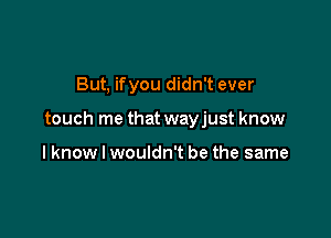 But, ifyou didn't ever

touch me that wayjust know

lknow I wouldn't be the same