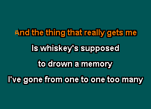 And the thing that really gets me
Is whiskey's supposed

to drown a memory

I've gone from one to one too many