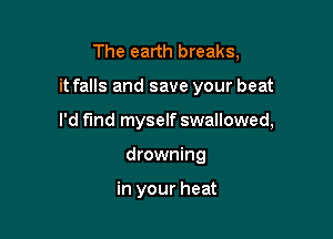 The earth breaks,

it falls and save your beat

I'd find myself swallowed,
drowning

in your heat
