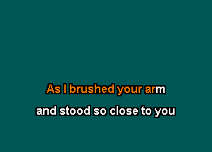 As I brushed your arm

and stood so close to you