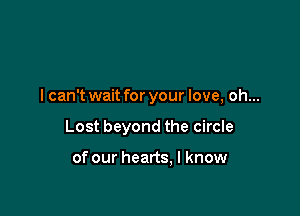 I can't wait for your love, oh...

Lost beyond the circle

of our hearts, I know