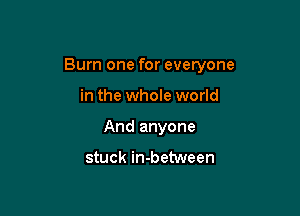 Burn one for everyone

in the whole world
And anyone

stuck in-between