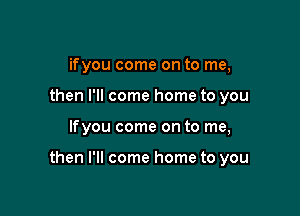 ifyou come on to me,
then I'll come home to you

lfyou come on to me,

then I'll come home to you