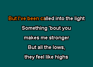 But I've been called into the light

Something 'bout you
makes me stronger
But all the lows,

they feel like highs