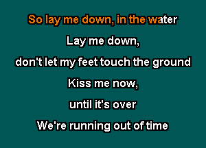 So lay me down, in the water

Lay me down,

don't let my feet touch the ground

Kiss me now,
until it's over

We're running out oftime