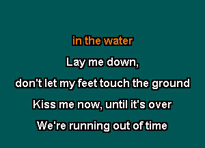 in the water

Lay me down,

don't let my feet touch the ground

Kiss me now, until it's over

We're running out oftime