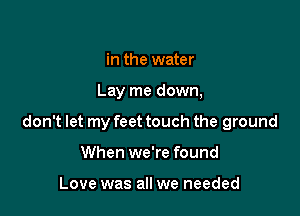 in the water

Lay me down,

don't let my feet touch the ground

When we're found

Love was all we needed