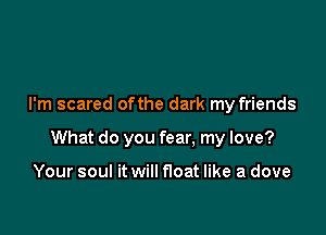 I'm scared ofthe dark my friends

What do you fear. my love?

Your soul it will float like a dove