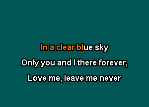 In a clear blue sky

Only you and I there forever,

Love me. leave me never