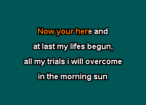 Now your here and
at last my lifes begun,

all my trials iwill overcome

in the morning sun