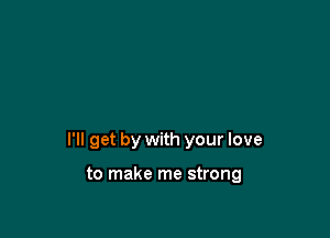 I'll get by with your love

to make me strong