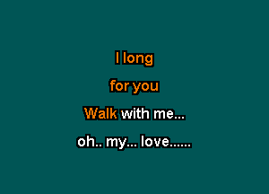 I long

for you
Walk with me...

oh.. my... love ......