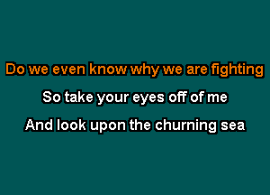 Do we even know why we are fighting

So take your eyes off of me

And look upon the churning sea