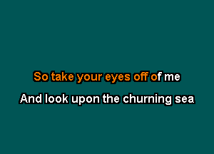 So take your eyes off of me

And look upon the churning sea