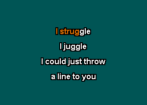 I struggle
ljuggle

I could just throw

a line to you