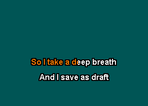 So I take a deep breath

And I save as draft