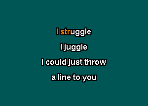 I struggle
ljuggle

I could just throw

a line to you