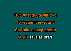 Butwhat good will it do

To reopen the wound

So I take a deep breath

And I save as draft