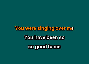 You were singing over me

You have been so

so good to me