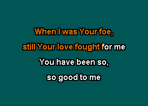 When I was Your foe,

still Your love fought for me

You have been so,

so good to me