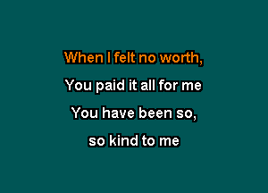 When Ifelt no worth,

You paid it all for me

You have been so,

so kind to me