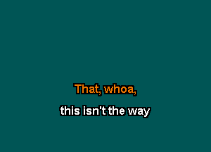 That, whoa,

this isn't the way
