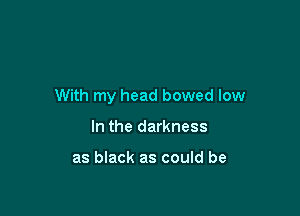 With my head bowed low

In the darkness

as black as could be