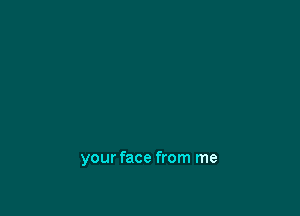 your face from me