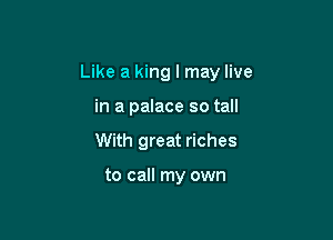 Like a king I may live

in a palace so tall
With great riches

to call my own