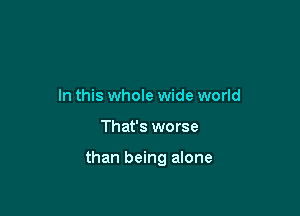 In this whole wide world

That's worse

than being alone