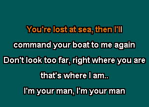You're lost at sea, then I'll
command your boat to me again
Don't look too far, right where you are
that's where I am..

I'm your man, I'm your man