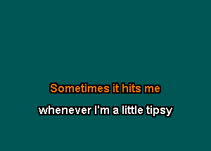 Sometimes it hits me

whenever I'm a little tipsy