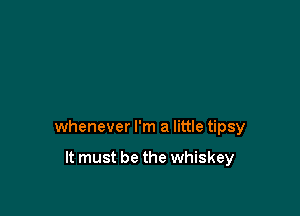 whenever I'm a little tipsy

It must be the whiskey