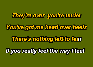 They're over you 're under
You 've got me head over heels
There's nothing left to fear

If you reaHy fee! the way I feel