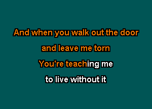 And when you walk out the door

and leave me torn

You're teaching me

to live without it