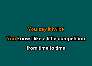 You say it twice

You knowl like a little competition

from time to time