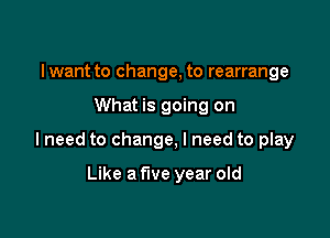 lwant to change, to rearrange

What is going on

lneed to change, I need to play

Like a five year old