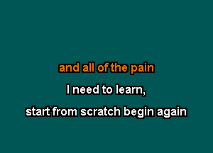 and all ofthe pain

I need to learn,

start from scratch begin again