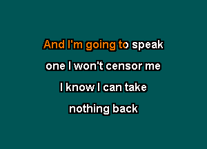 And I'm going to speak

one lwon't censor me
I know I can take

nothing back