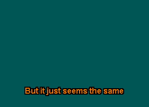 But itjust seems the same