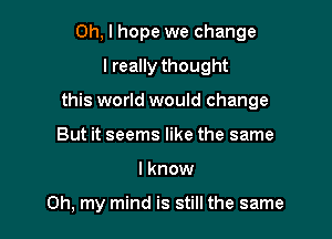 Oh, I hope we change
I really thought

this world would change

But it seems like the same
I know

Oh, my mind is still the same