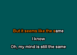 But it seems like the same

I know

Oh, my mind is still the same