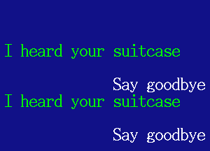 I heard your suitcase

Say goodbye
I heard your suitcase

Say goodbye