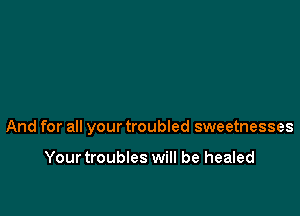 And for all your troubled sweetnesses

Yourtroubles will be healed