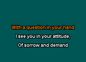 With a question in your hand

I see you in your attitude,

Ofsorrow and demand
