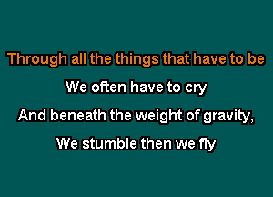 Through all the things that have to be
We often have to cry

And beneath the weight of gravity,

We stumble then we fly