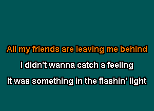 All my friends are leaving me behind
I didn't wanna catch a feeling

It was something in the flashin' light